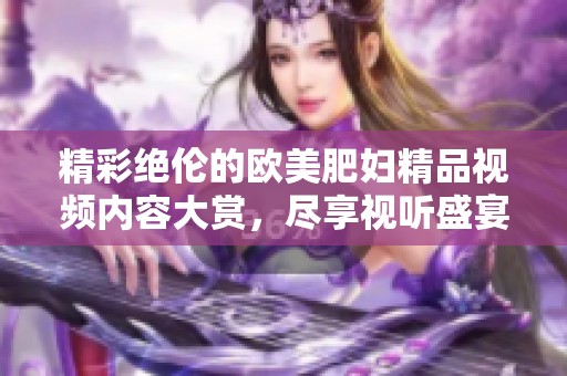 精彩绝伦的欧美肥妇精品视频内容大赏，尽享视听盛宴