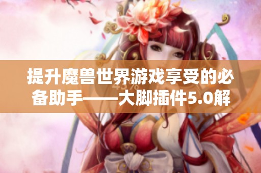 提升魔兽世界游戏享受的必备助手——大脚插件5.0解析与体验分享