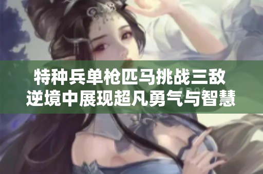 特种兵单枪匹马挑战三敌 逆境中展现超凡勇气与智慧