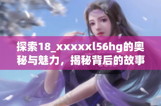 探索18_xxxxxl56hg的奥秘与魅力，揭秘背后的故事与价值