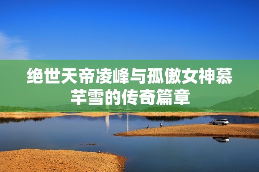 绝世天帝凌峰与孤傲女神慕芊雪的传奇篇章