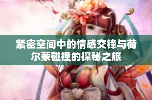 紧密空间中的情感交锋与荷尔蒙碰撞的探秘之旅