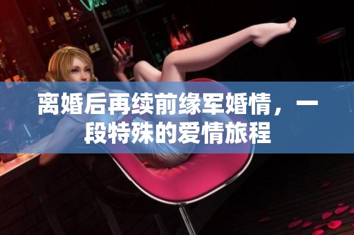 离婚后再续前缘军婚情，一段特殊的爱情旅程