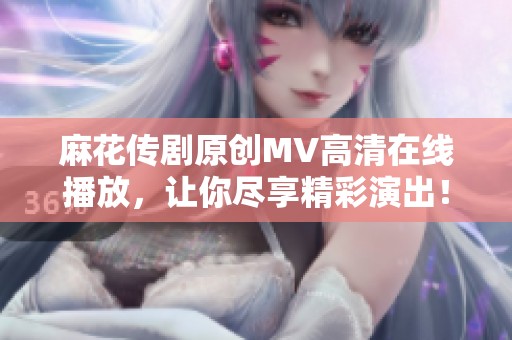 麻花传剧原创MV高清在线播放，让你尽享精彩演出！