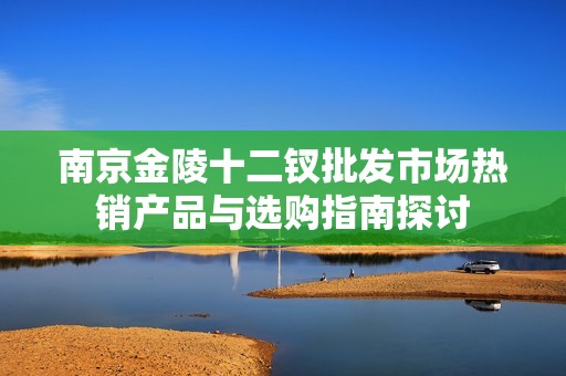 南京金陵十二钗批发市场热销产品与选购指南探讨