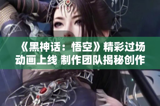 《黑神话：悟空》精彩过场动画上线 制作团队揭秘创作历程与心路历程