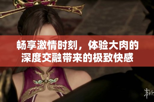 畅享激情时刻，体验大肉的深度交融带来的极致快感