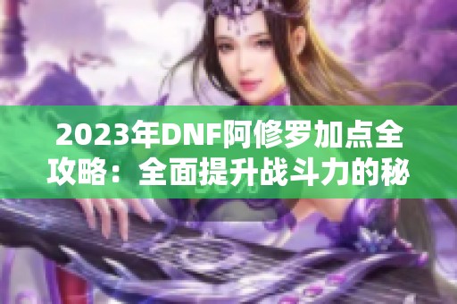 2023年DNF阿修罗加点全攻略：全面提升战斗力的秘笈