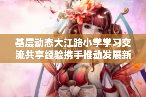 基层动态大江路小学学习交流共享经验携手推动发展新征程