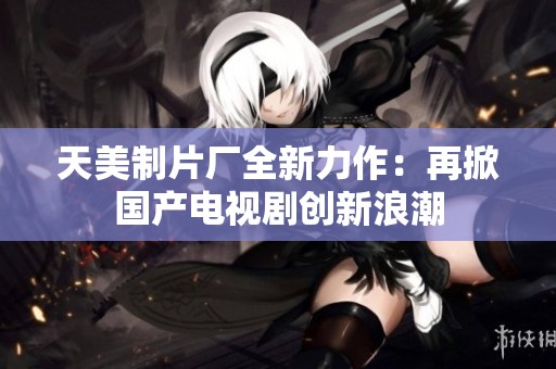 天美制片厂全新力作：再掀国产电视剧创新浪潮