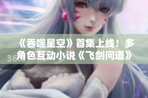 《吞噬星空》首集上线！多角色互动小说《飞剑问道》精彩来袭