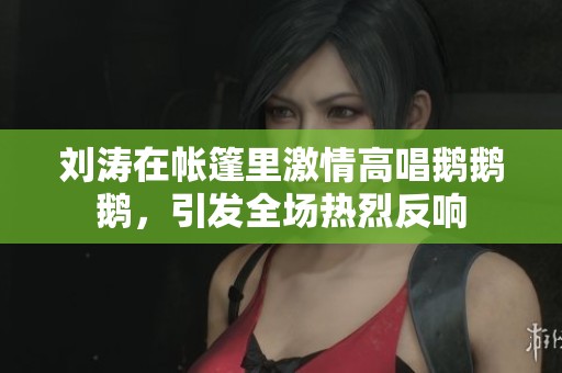 刘涛在帐篷里激情高唱鹅鹅鹅，引发全场热烈反响