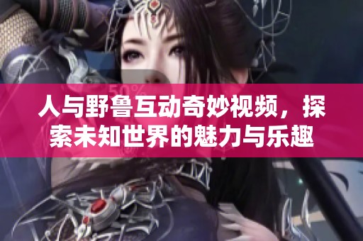 人与野鲁互动奇妙视频，探索未知世界的魅力与乐趣