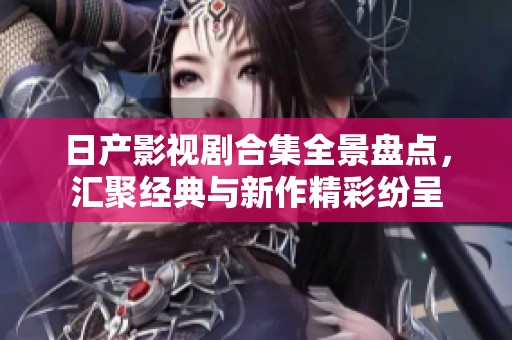 日产影视剧合集全景盘点，汇聚经典与新作精彩纷呈