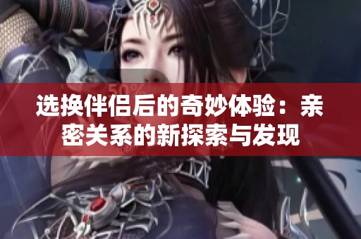 选换伴侣后的奇妙体验：亲密关系的新探索与发现