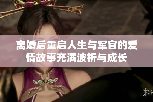 离婚后重启人生与军官的爱情故事充满波折与成长