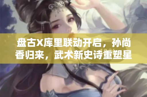 盘古X库里联动开启，孙尚香归来，武术新史诗重塑星卡系统