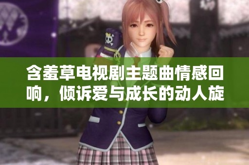 含羞草电视剧主题曲情感回响，倾诉爱与成长的动人旋律