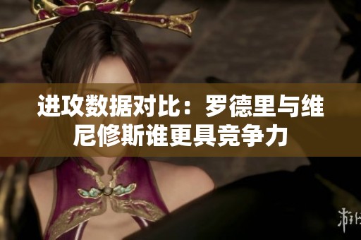 进攻数据对比：罗德里与维尼修斯谁更具竞争力