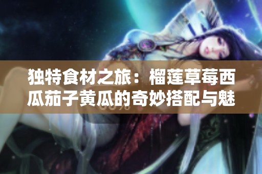 独特食材之旅：榴莲草莓西瓜茄子黄瓜的奇妙搭配与魅力