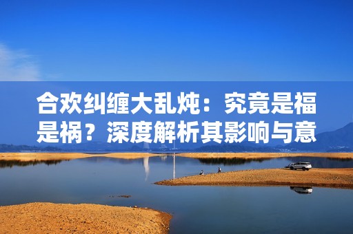 合欢纠缠大乱炖：究竟是福是祸？深度解析其影响与意义