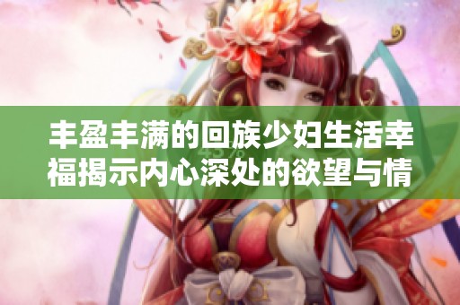 丰盈丰满的回族少妇生活幸福揭示内心深处的欲望与情感