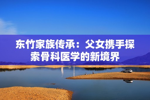 东竹家族传承：父女携手探索骨科医学的新境界