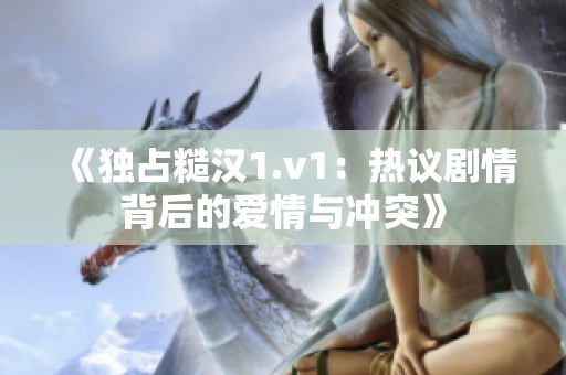 《独占糙汉1.v1：热议剧情背后的爱情与冲突》