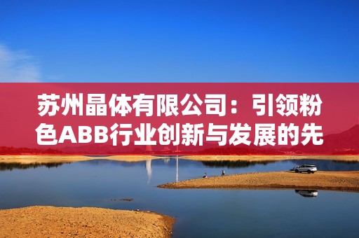 苏州晶体有限公司：引领粉色ABB行业创新与发展的先锋
