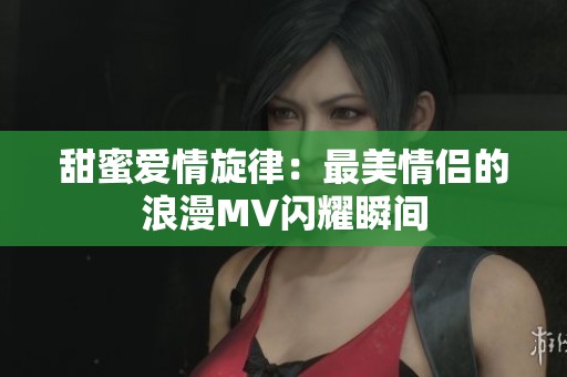 甜蜜爱情旋律：最美情侣的浪漫MV闪耀瞬间