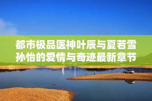 都市极品医神叶辰与夏若雪孙怡的爱情与奇迹最新章节解析