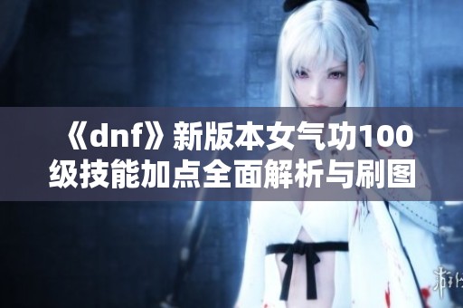 《dnf》新版本女气功100级技能加点全面解析与刷图推荐