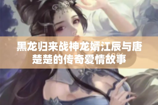 黑龙归来战神龙婿江辰与唐楚楚的传奇爱情故事