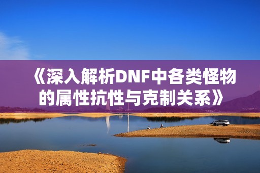 《深入解析DNF中各类怪物的属性抗性与克制关系》