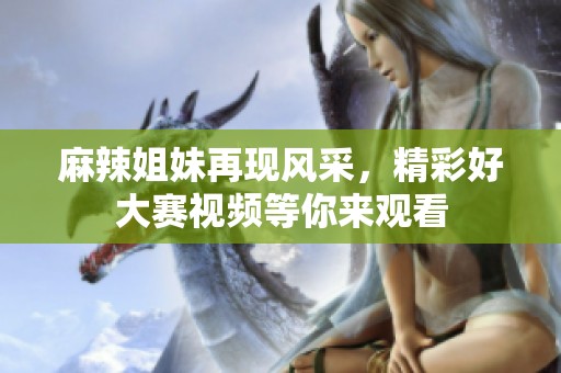 麻辣姐妹再现风采，精彩好大赛视频等你来观看