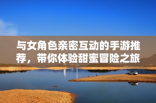 与女角色亲密互动的手游推荐，带你体验甜蜜冒险之旅