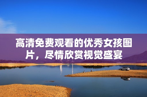 高清免费观看的优秀女孩图片，尽情欣赏视觉盛宴
