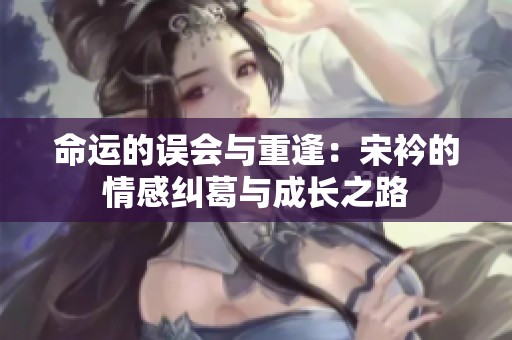 命运的误会与重逢：宋衿的情感纠葛与成长之路