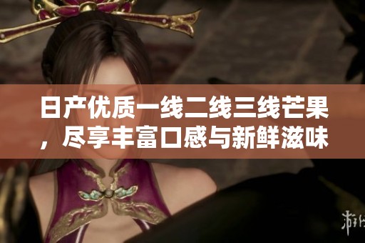 日产优质一线二线三线芒果，尽享丰富口感与新鲜滋味