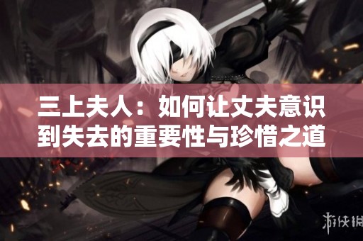 三上夫人：如何让丈夫意识到失去的重要性与珍惜之道