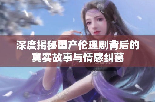 深度揭秘国产伦理剧背后的真实故事与情感纠葛