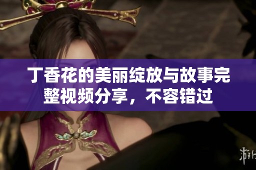 丁香花的美丽绽放与故事完整视频分享，不容错过