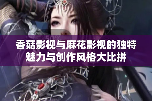 香菇影视与麻花影视的独特魅力与创作风格大比拼