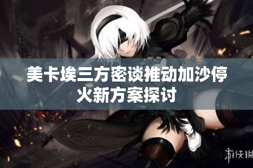 美卡埃三方密谈推动加沙停火新方案探讨