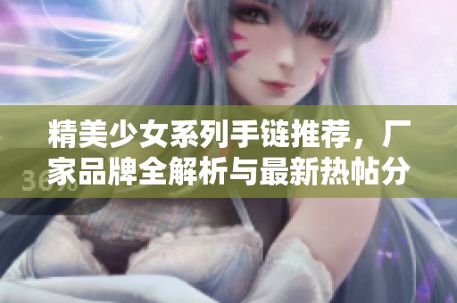 精美少女系列手链推荐，厂家品牌全解析与最新热帖分享