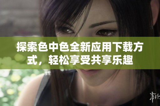 探索色中色全新应用下载方式，轻松享受共享乐趣