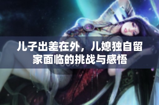 儿子出差在外，儿媳独自留家面临的挑战与感悟