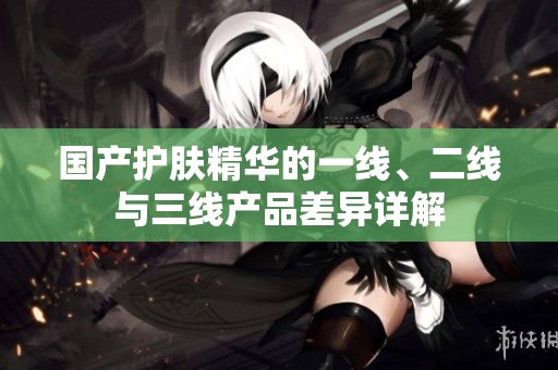 国产护肤精华的一线、二线与三线产品差异详解