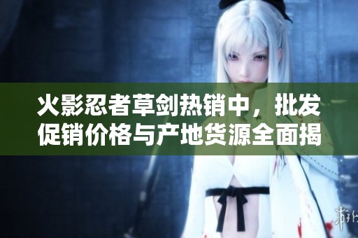 火影忍者草剑热销中，批发促销价格与产地货源全面揭秘