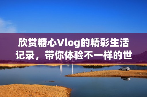 欣赏糖心Vlog的精彩生活记录，带你体验不一样的世界